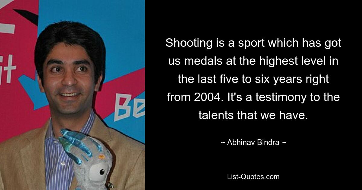 Shooting is a sport which has got us medals at the highest level in the last five to six years right from 2004. It's a testimony to the talents that we have. — © Abhinav Bindra