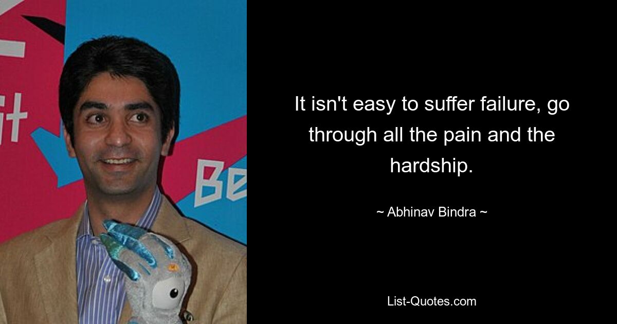 It isn't easy to suffer failure, go through all the pain and the hardship. — © Abhinav Bindra