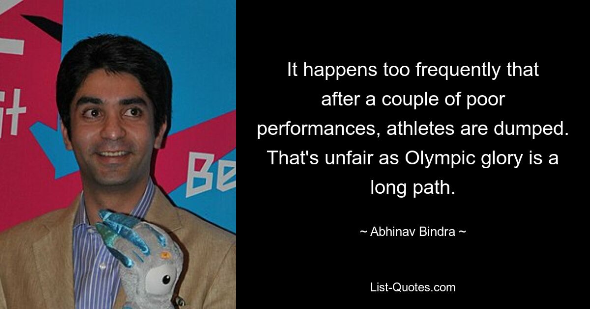 It happens too frequently that after a couple of poor performances, athletes are dumped. That's unfair as Olympic glory is a long path. — © Abhinav Bindra