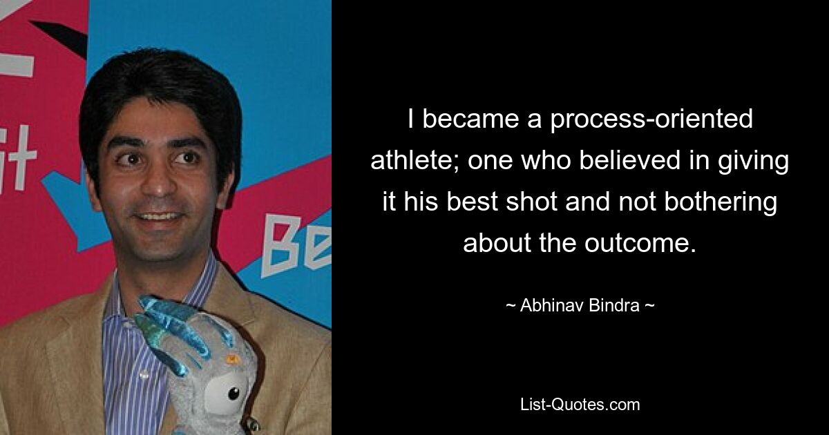 I became a process-oriented athlete; one who believed in giving it his best shot and not bothering about the outcome. — © Abhinav Bindra