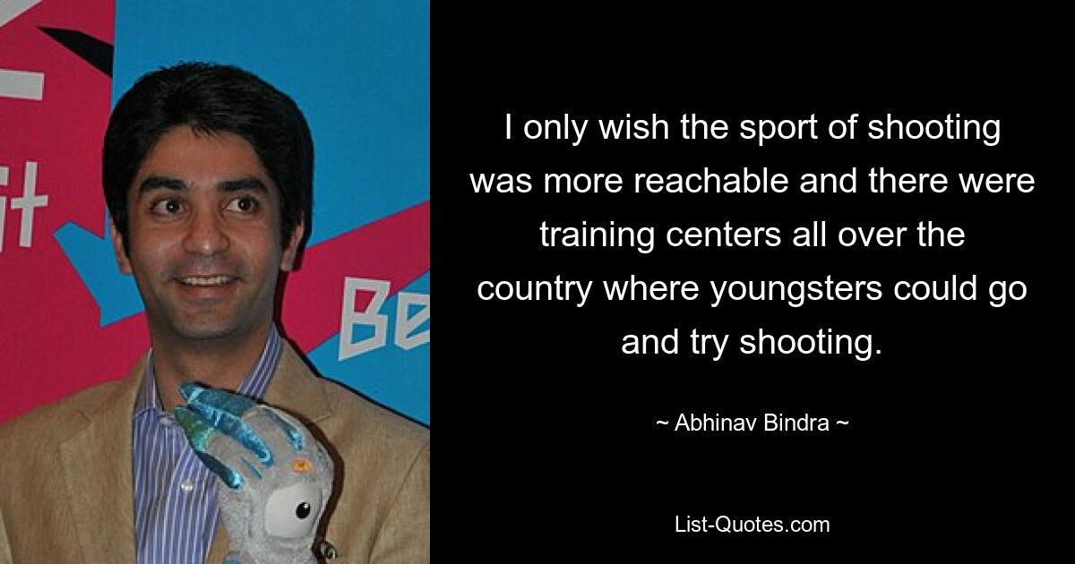 I only wish the sport of shooting was more reachable and there were training centers all over the country where youngsters could go and try shooting. — © Abhinav Bindra