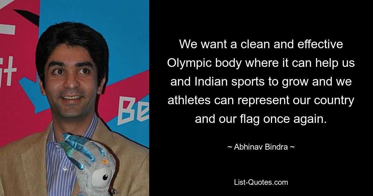 We want a clean and effective Olympic body where it can help us and Indian sports to grow and we athletes can represent our country and our flag once again. — © Abhinav Bindra