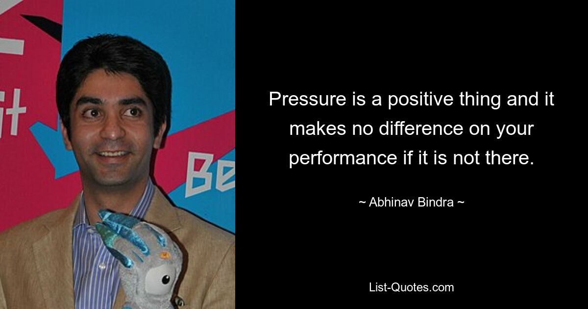 Pressure is a positive thing and it makes no difference on your performance if it is not there. — © Abhinav Bindra