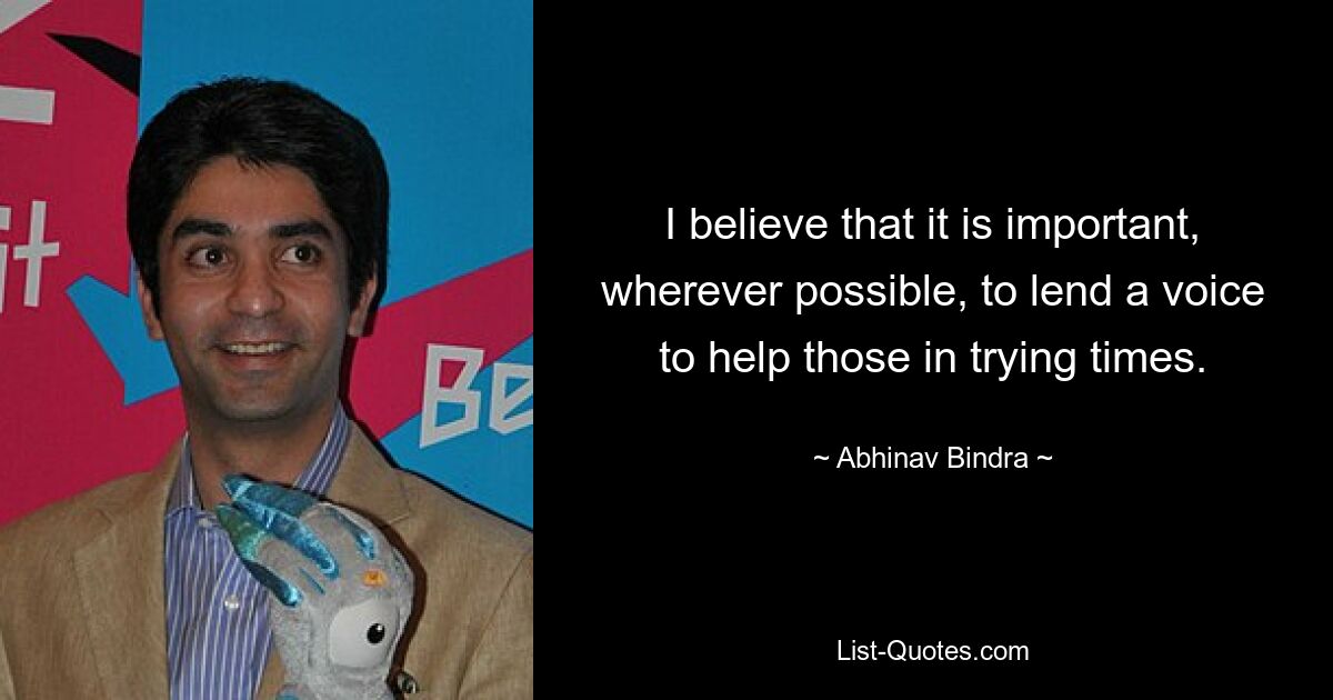 I believe that it is important, wherever possible, to lend a voice to help those in trying times. — © Abhinav Bindra