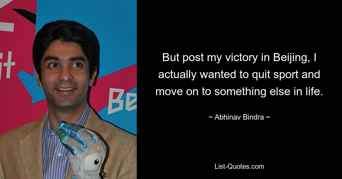 But post my victory in Beijing, I actually wanted to quit sport and move on to something else in life. — © Abhinav Bindra