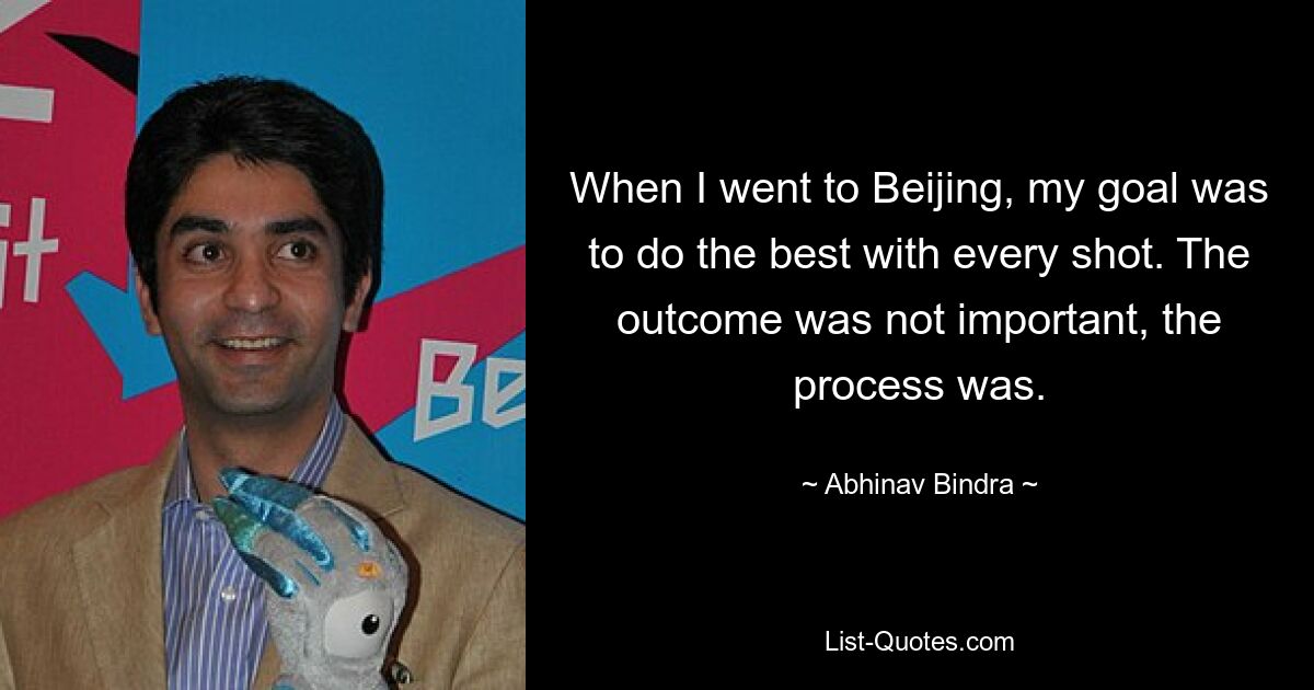 When I went to Beijing, my goal was to do the best with every shot. The outcome was not important, the process was. — © Abhinav Bindra