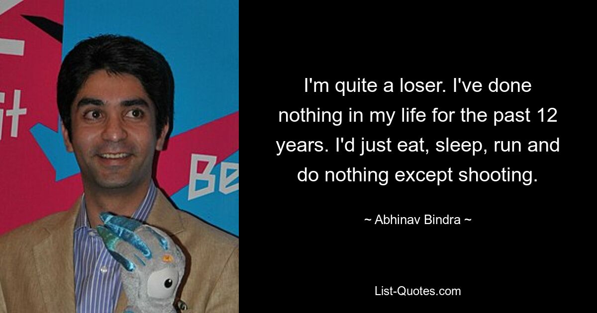 I'm quite a loser. I've done nothing in my life for the past 12 years. I'd just eat, sleep, run and do nothing except shooting. — © Abhinav Bindra