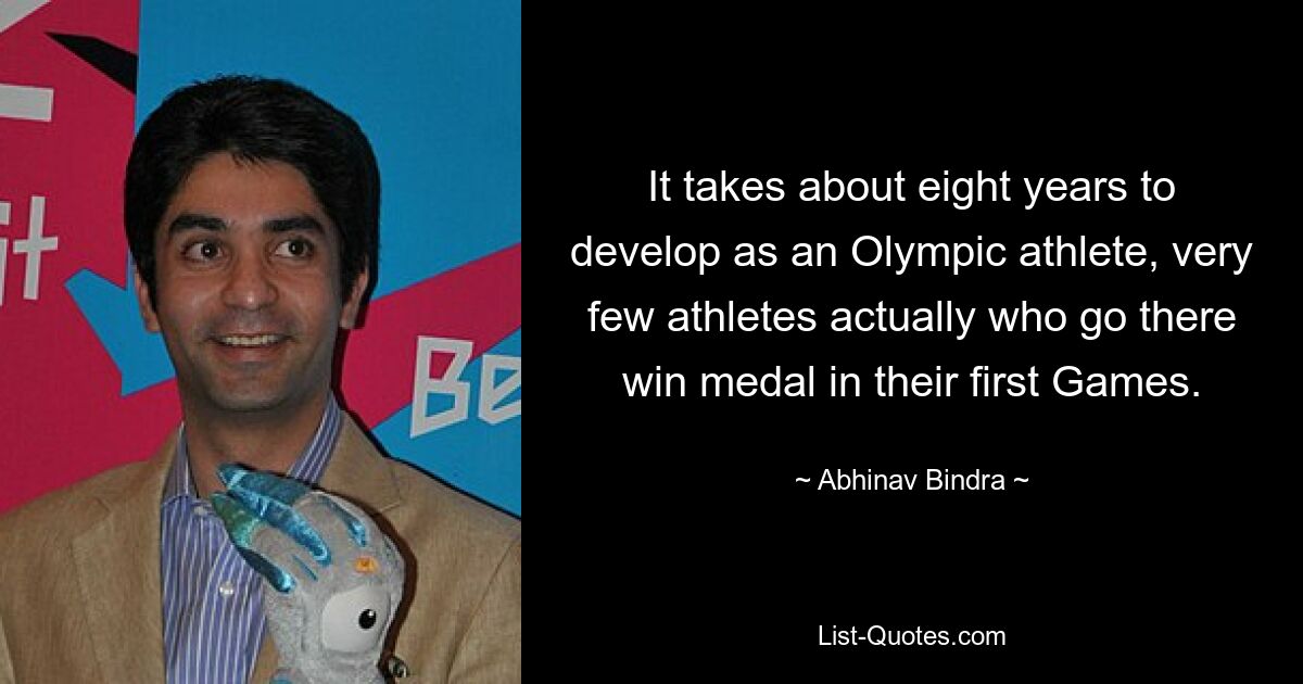 Es dauert ungefähr acht Jahre, bis man sich zu einem olympischen Athleten entwickelt. Tatsächlich gewinnen nur sehr wenige Athleten, die dorthin gehen, bei ihren ersten Spielen eine Medaille. — © Abhinav Bindra