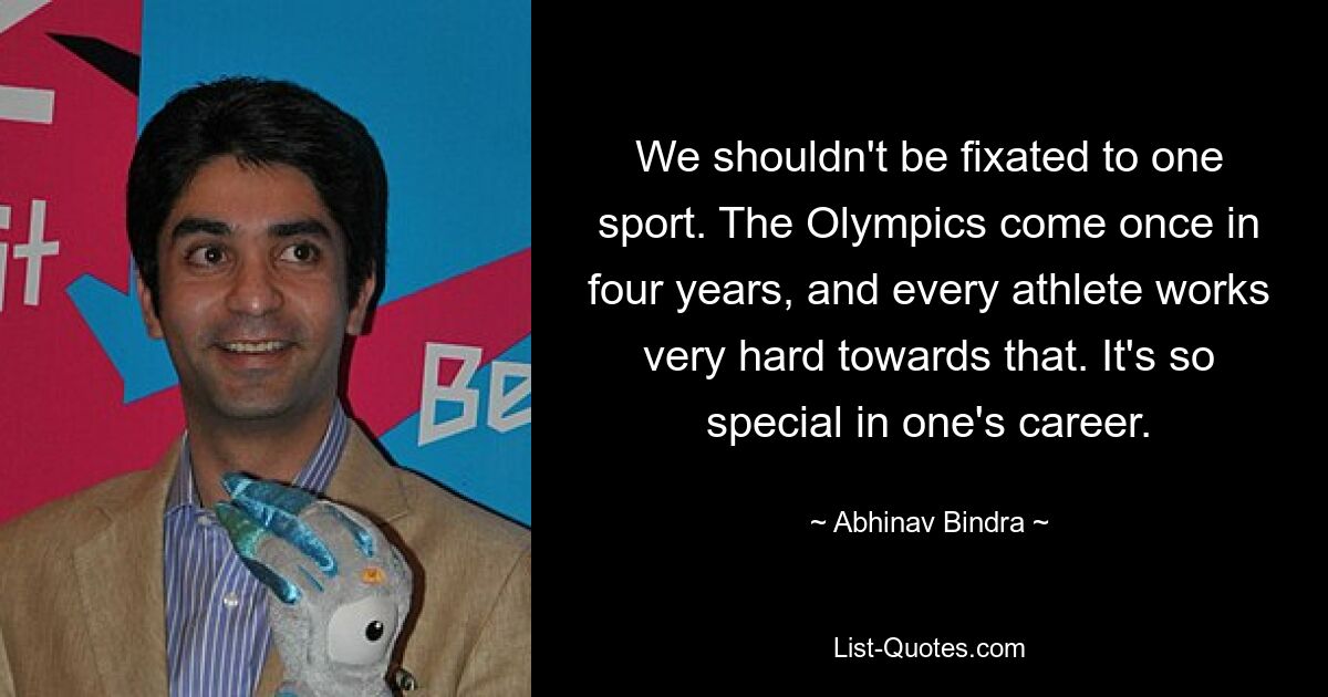 We shouldn't be fixated to one sport. The Olympics come once in four years, and every athlete works very hard towards that. It's so special in one's career. — © Abhinav Bindra