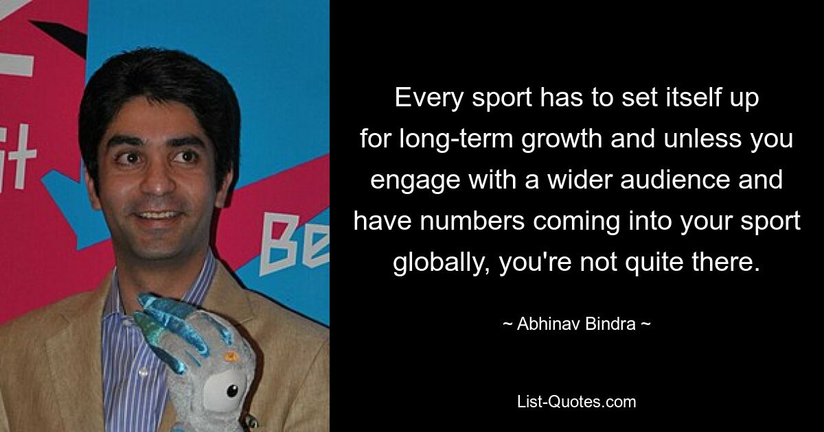 Every sport has to set itself up for long-term growth and unless you engage with a wider audience and have numbers coming into your sport globally, you're not quite there. — © Abhinav Bindra