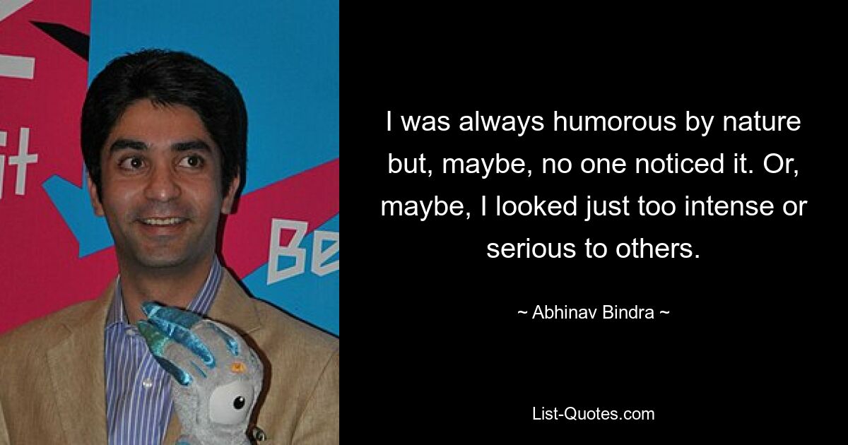 I was always humorous by nature but, maybe, no one noticed it. Or, maybe, I looked just too intense or serious to others. — © Abhinav Bindra