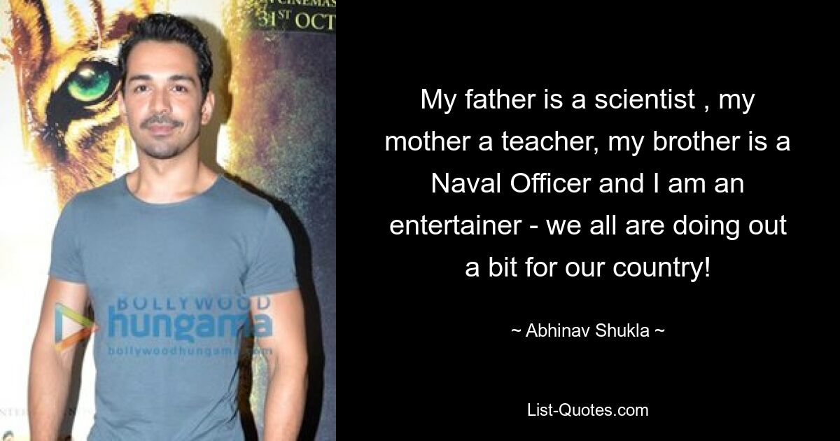 My father is a scientist , my mother a teacher, my brother is a Naval Officer and I am an entertainer - we all are doing out a bit for our country! — © Abhinav Shukla