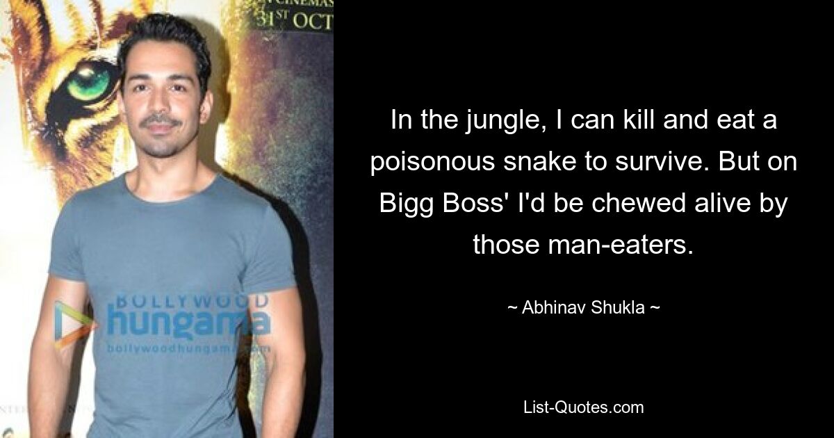 In the jungle, I can kill and eat a poisonous snake to survive. But on Bigg Boss' I'd be chewed alive by those man-eaters. — © Abhinav Shukla