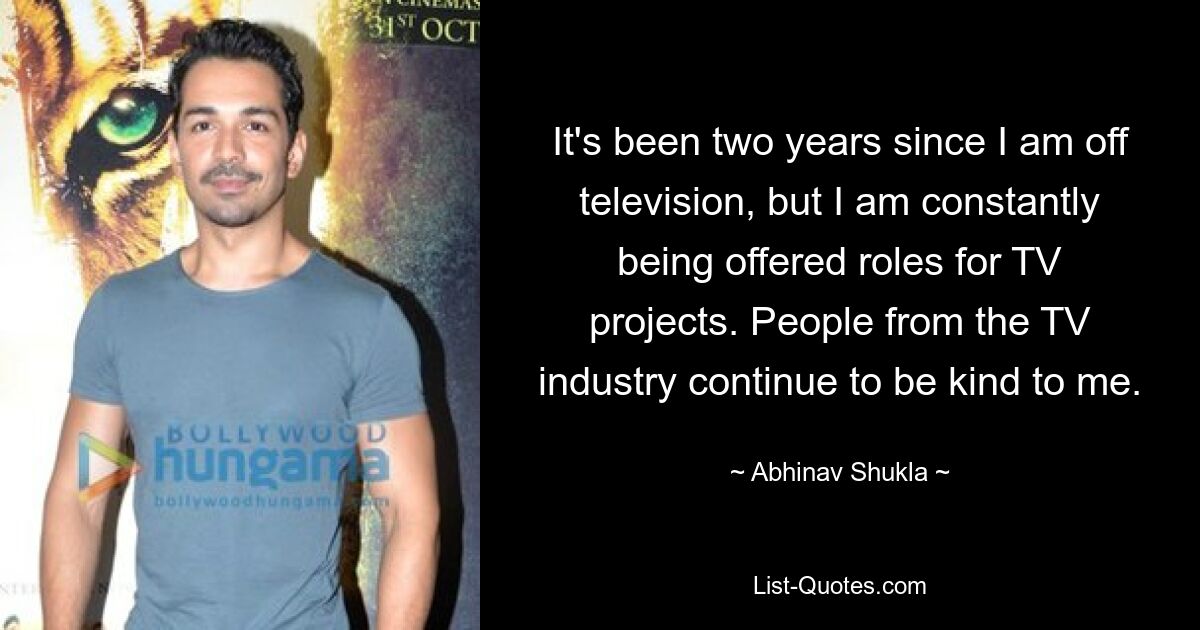 It's been two years since I am off television, but I am constantly being offered roles for TV projects. People from the TV industry continue to be kind to me. — © Abhinav Shukla