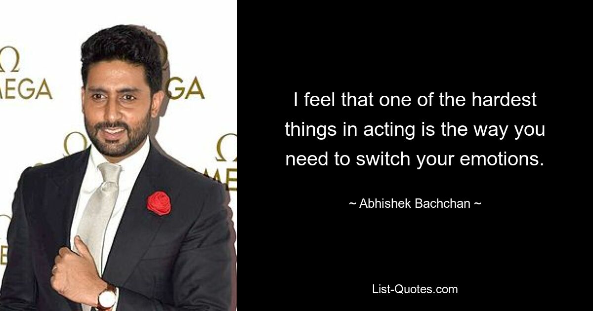 I feel that one of the hardest things in acting is the way you need to switch your emotions. — © Abhishek Bachchan