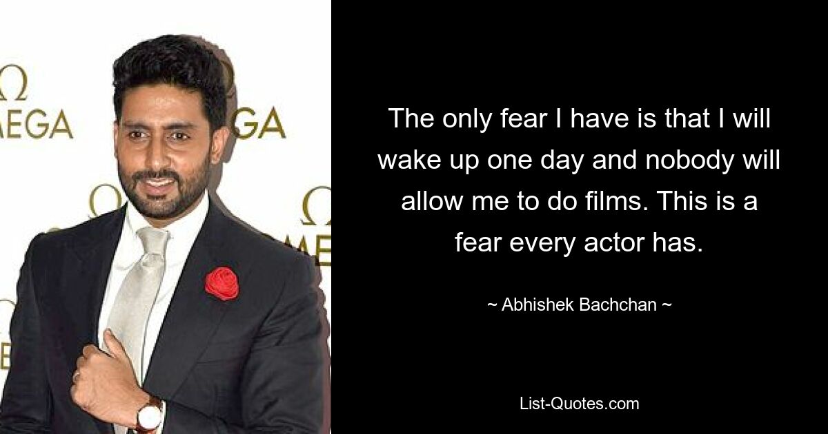 The only fear I have is that I will wake up one day and nobody will allow me to do films. This is a fear every actor has. — © Abhishek Bachchan