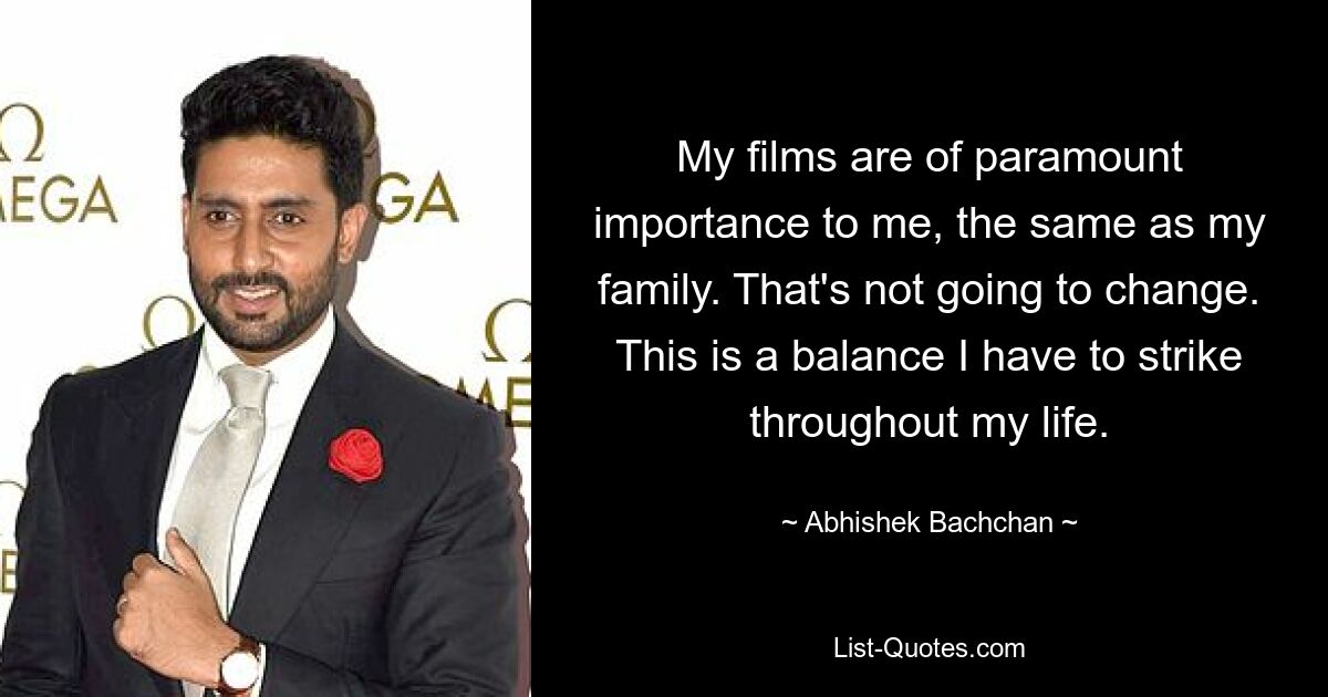 My films are of paramount importance to me, the same as my family. That's not going to change. This is a balance I have to strike throughout my life. — © Abhishek Bachchan