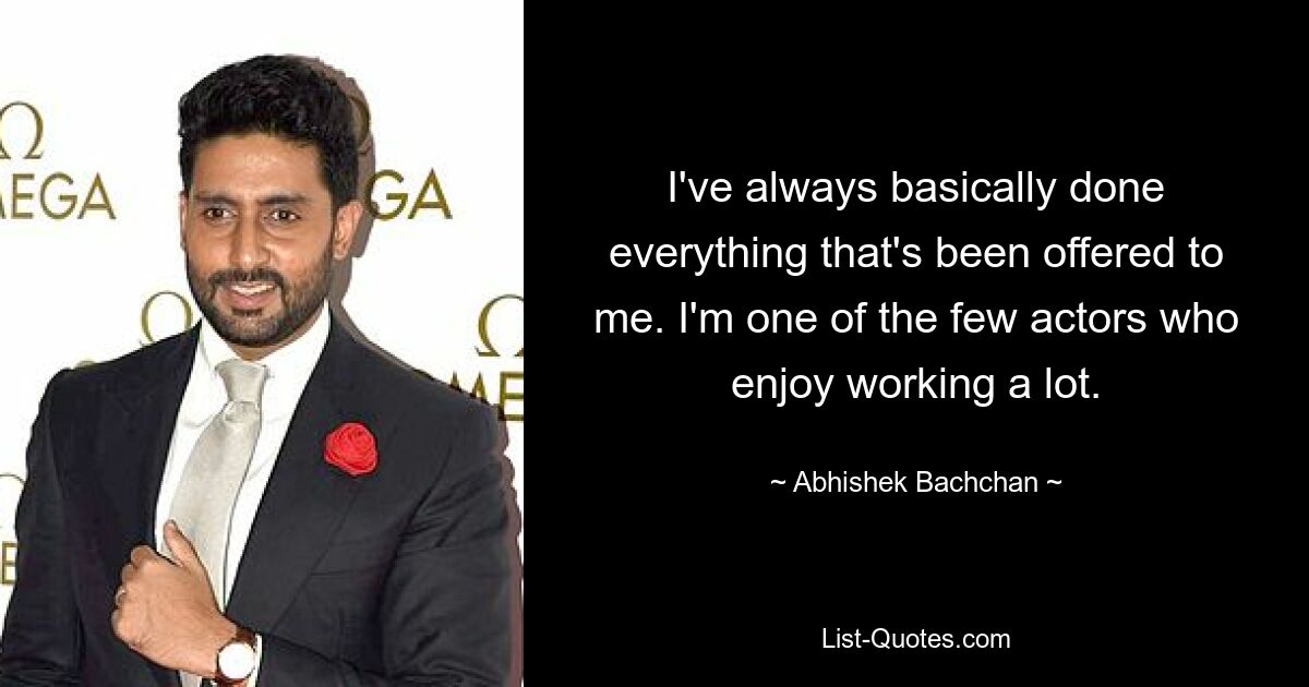 I've always basically done everything that's been offered to me. I'm one of the few actors who enjoy working a lot. — © Abhishek Bachchan