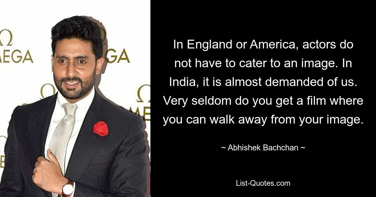 In England or America, actors do not have to cater to an image. In India, it is almost demanded of us. Very seldom do you get a film where you can walk away from your image. — © Abhishek Bachchan