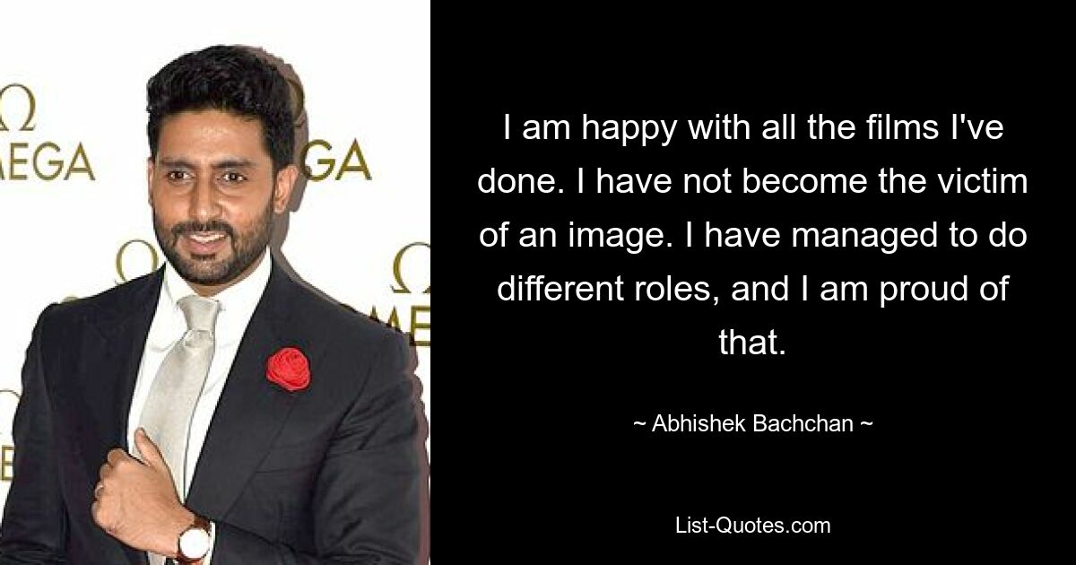 I am happy with all the films I've done. I have not become the victim of an image. I have managed to do different roles, and I am proud of that. — © Abhishek Bachchan