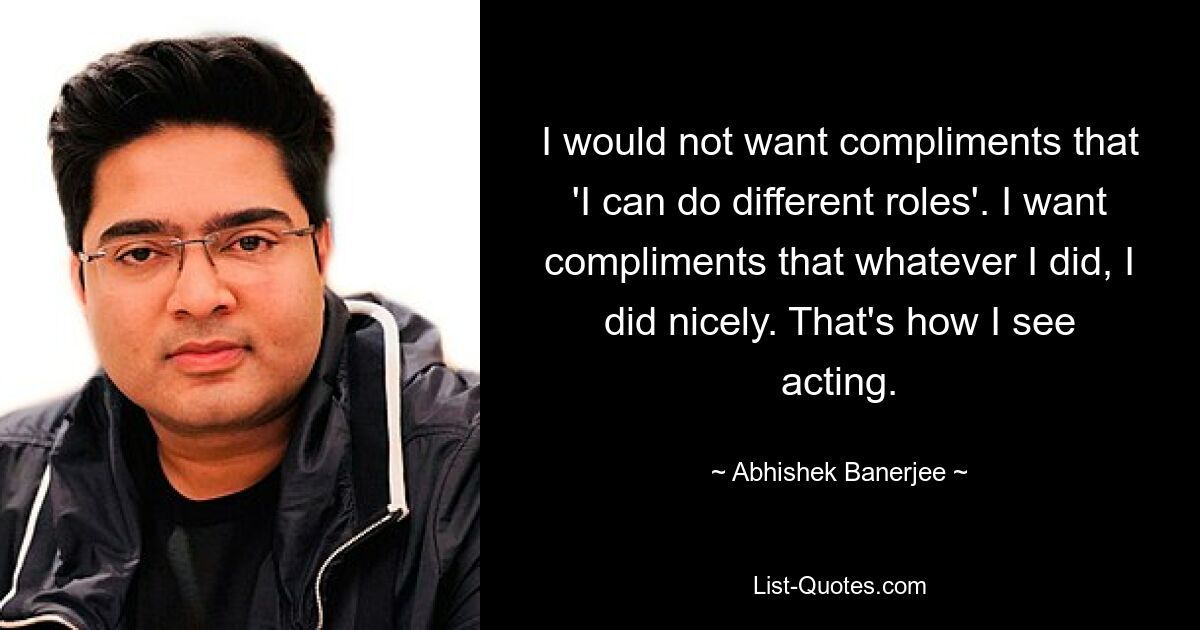 I would not want compliments that 'I can do different roles'. I want compliments that whatever I did, I did nicely. That's how I see acting. — © Abhishek Banerjee