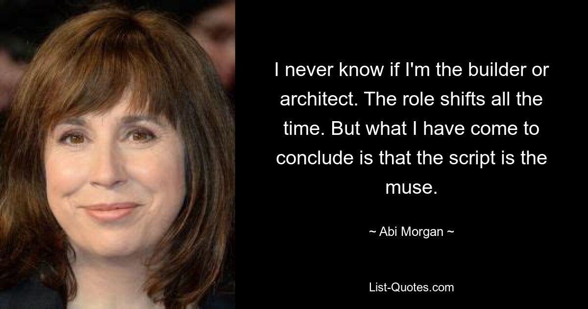 I never know if I'm the builder or architect. The role shifts all the time. But what I have come to conclude is that the script is the muse. — © Abi Morgan