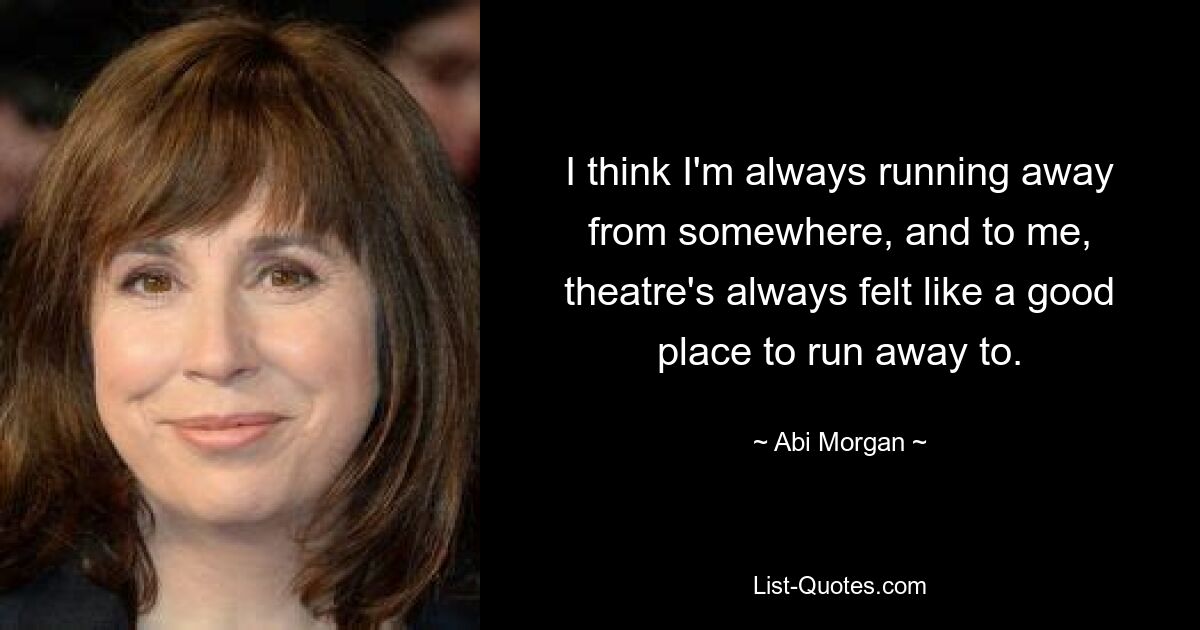 I think I'm always running away from somewhere, and to me, theatre's always felt like a good place to run away to. — © Abi Morgan