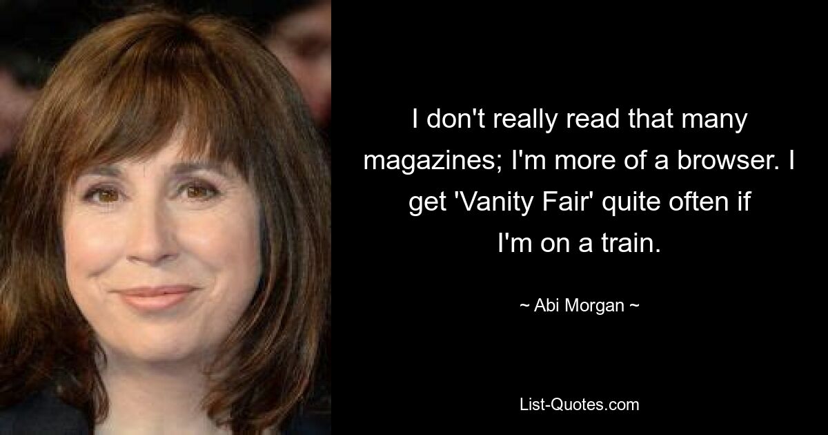 I don't really read that many magazines; I'm more of a browser. I get 'Vanity Fair' quite often if I'm on a train. — © Abi Morgan