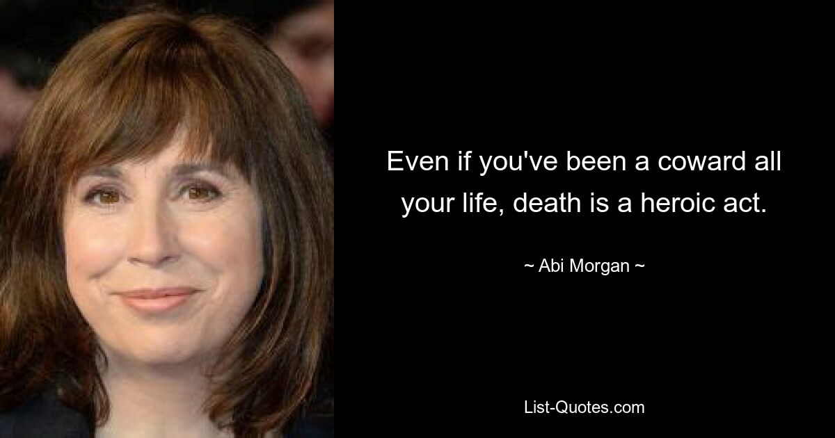 Even if you've been a coward all your life, death is a heroic act. — © Abi Morgan