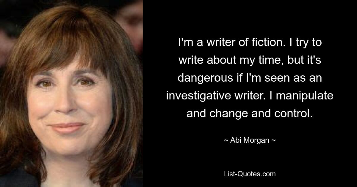 I'm a writer of fiction. I try to write about my time, but it's dangerous if I'm seen as an investigative writer. I manipulate and change and control. — © Abi Morgan