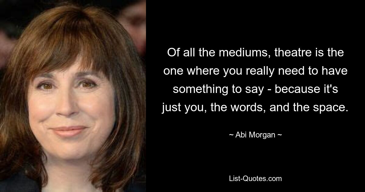 Of all the mediums, theatre is the one where you really need to have something to say - because it's just you, the words, and the space. — © Abi Morgan