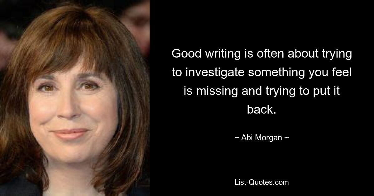 Good writing is often about trying to investigate something you feel is missing and trying to put it back. — © Abi Morgan