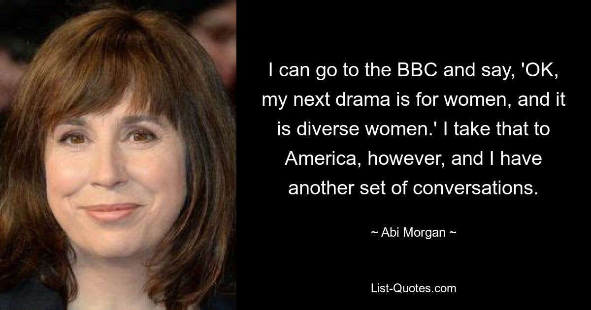 I can go to the BBC and say, 'OK, my next drama is for women, and it is diverse women.' I take that to America, however, and I have another set of conversations. — © Abi Morgan