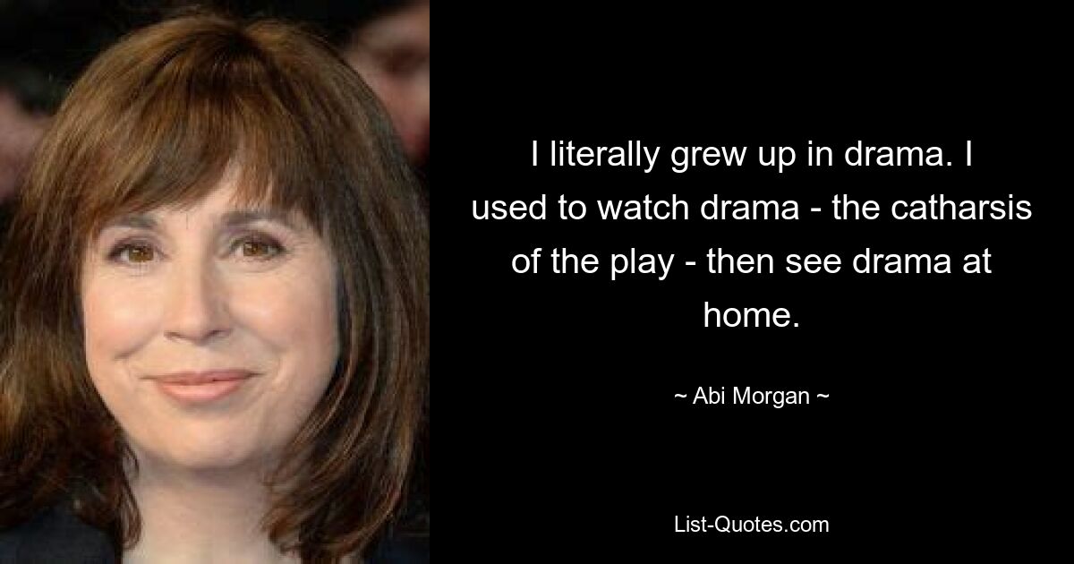 I literally grew up in drama. I used to watch drama - the catharsis of the play - then see drama at home. — © Abi Morgan