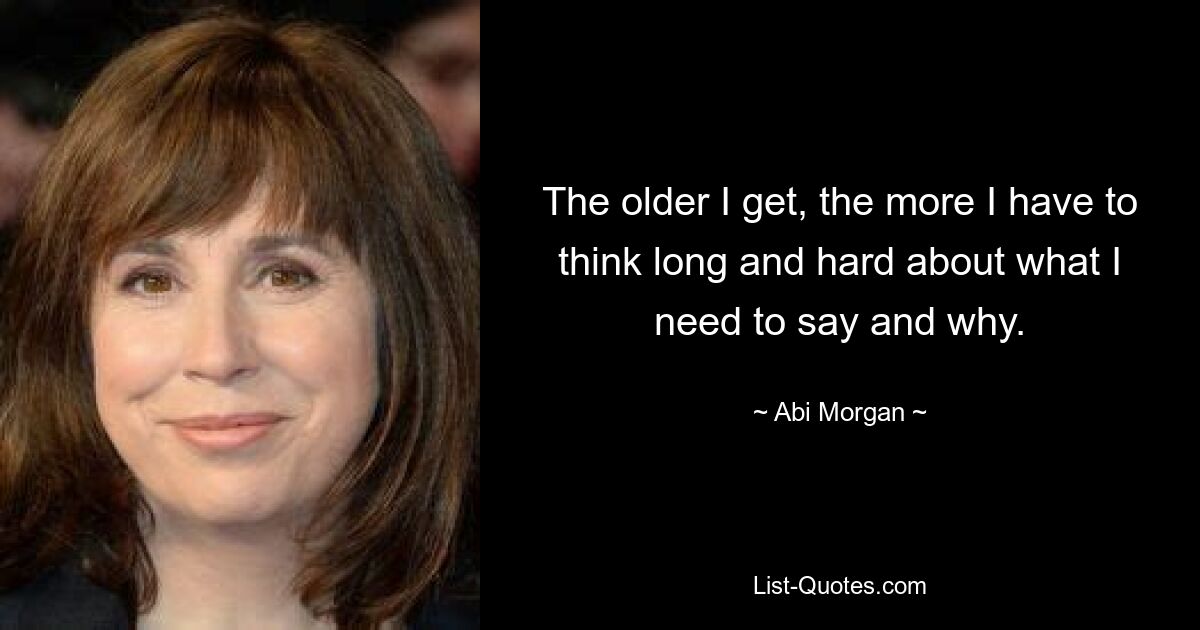 The older I get, the more I have to think long and hard about what I need to say and why. — © Abi Morgan