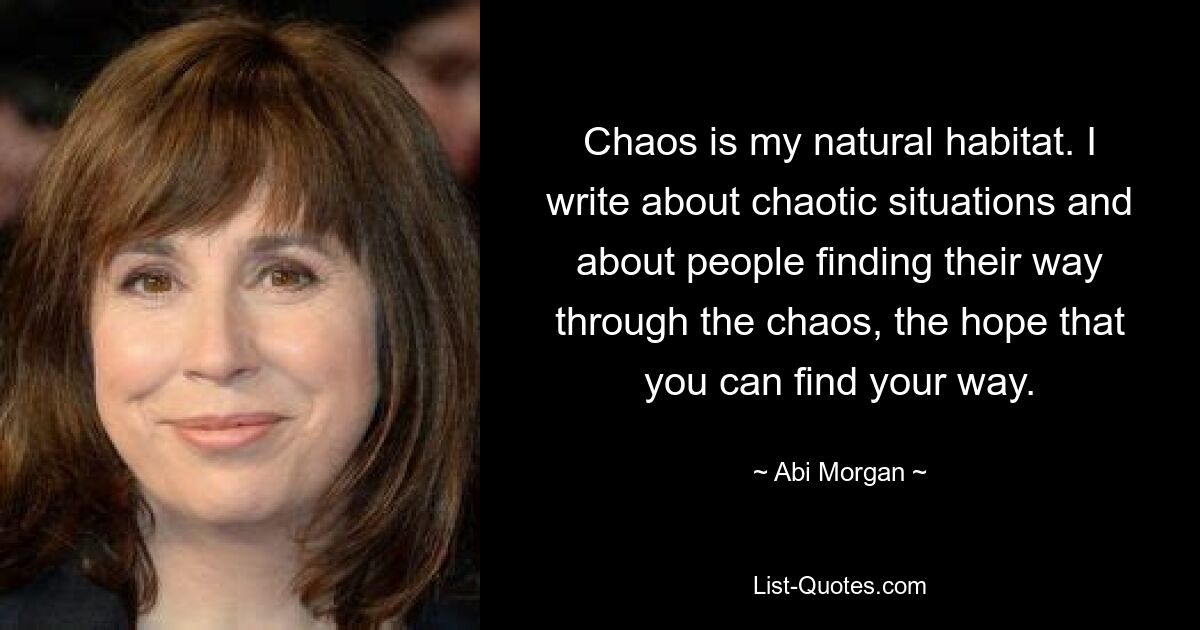 Chaos is my natural habitat. I write about chaotic situations and about people finding their way through the chaos, the hope that you can find your way. — © Abi Morgan