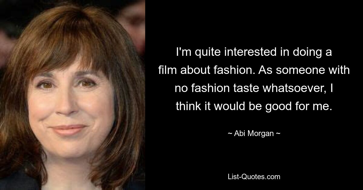 I'm quite interested in doing a film about fashion. As someone with no fashion taste whatsoever, I think it would be good for me. — © Abi Morgan