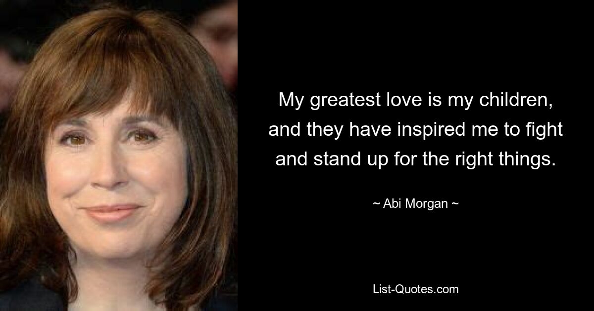 My greatest love is my children, and they have inspired me to fight and stand up for the right things. — © Abi Morgan