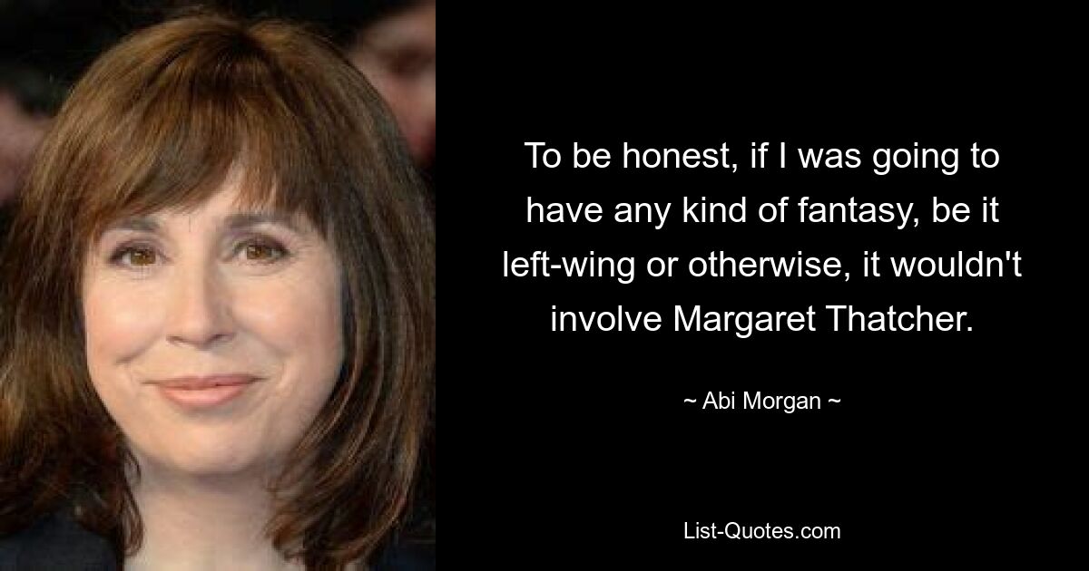 To be honest, if I was going to have any kind of fantasy, be it left-wing or otherwise, it wouldn't involve Margaret Thatcher. — © Abi Morgan