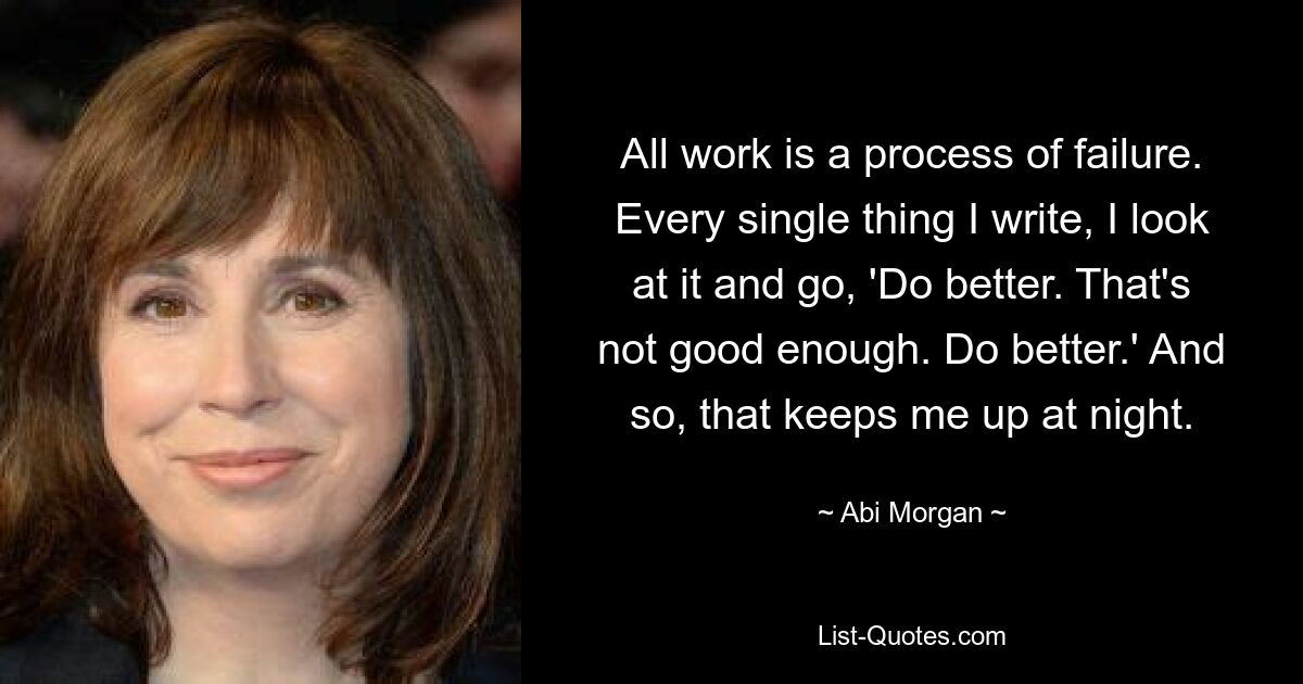 All work is a process of failure. Every single thing I write, I look at it and go, 'Do better. That's not good enough. Do better.' And so, that keeps me up at night. — © Abi Morgan