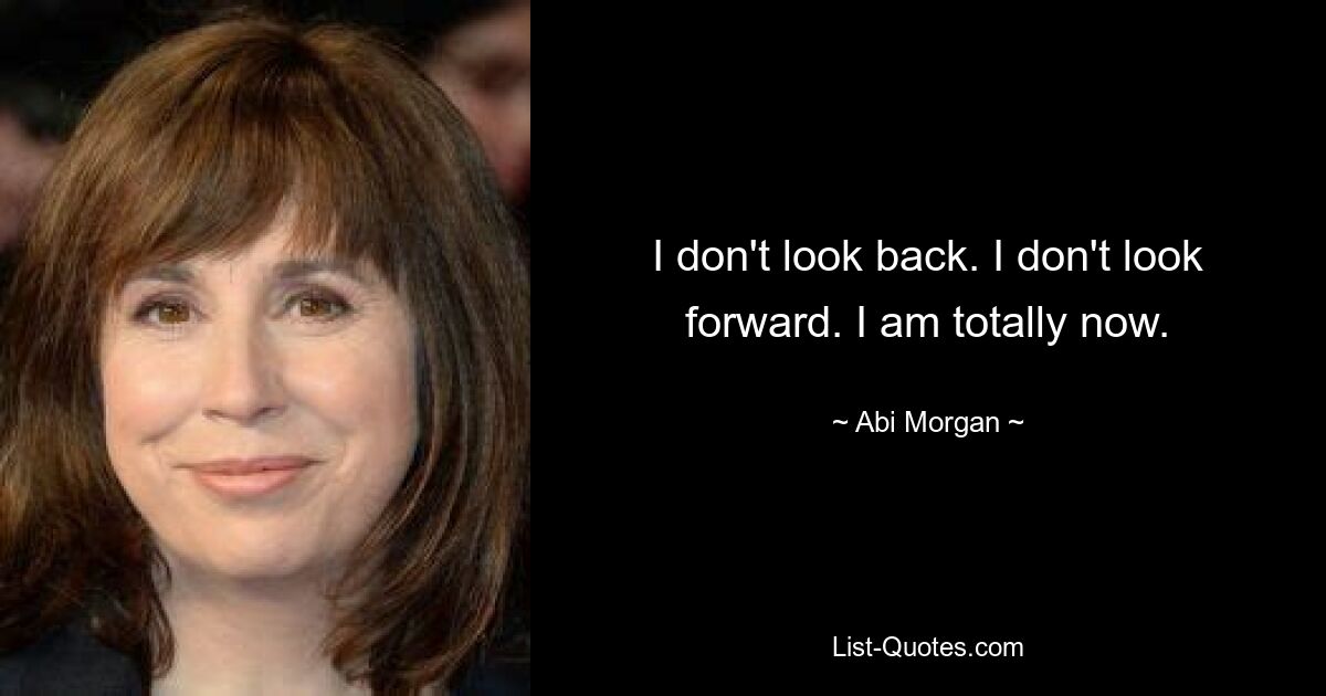 I don't look back. I don't look forward. I am totally now. — © Abi Morgan