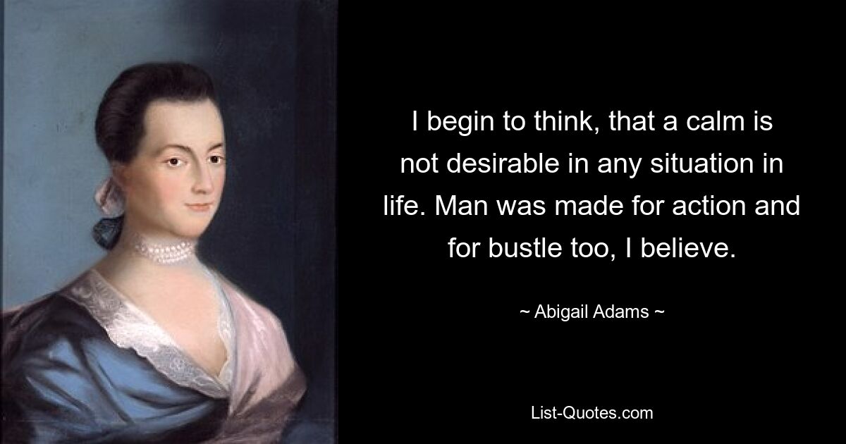 I begin to think, that a calm is not desirable in any situation in life. Man was made for action and for bustle too, I believe. — © Abigail Adams