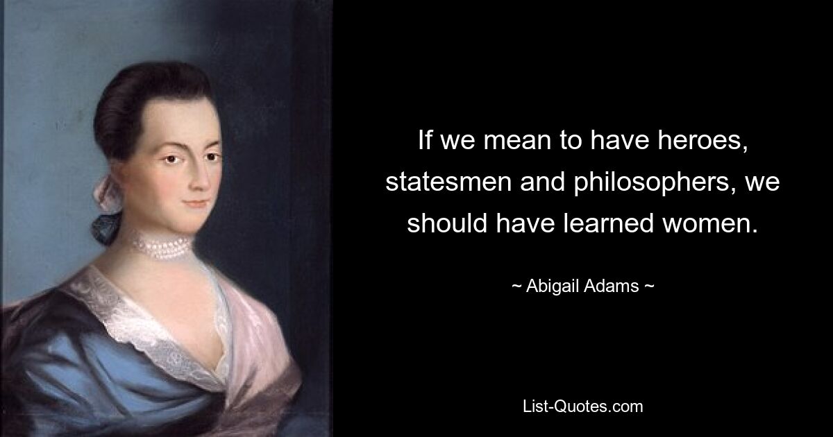 If we mean to have heroes, statesmen and philosophers, we should have learned women. — © Abigail Adams