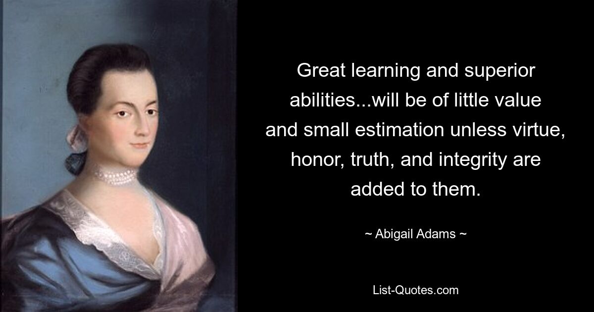 Great learning and superior abilities...will be of little value and small estimation unless virtue, honor, truth, and integrity are added to them. — © Abigail Adams