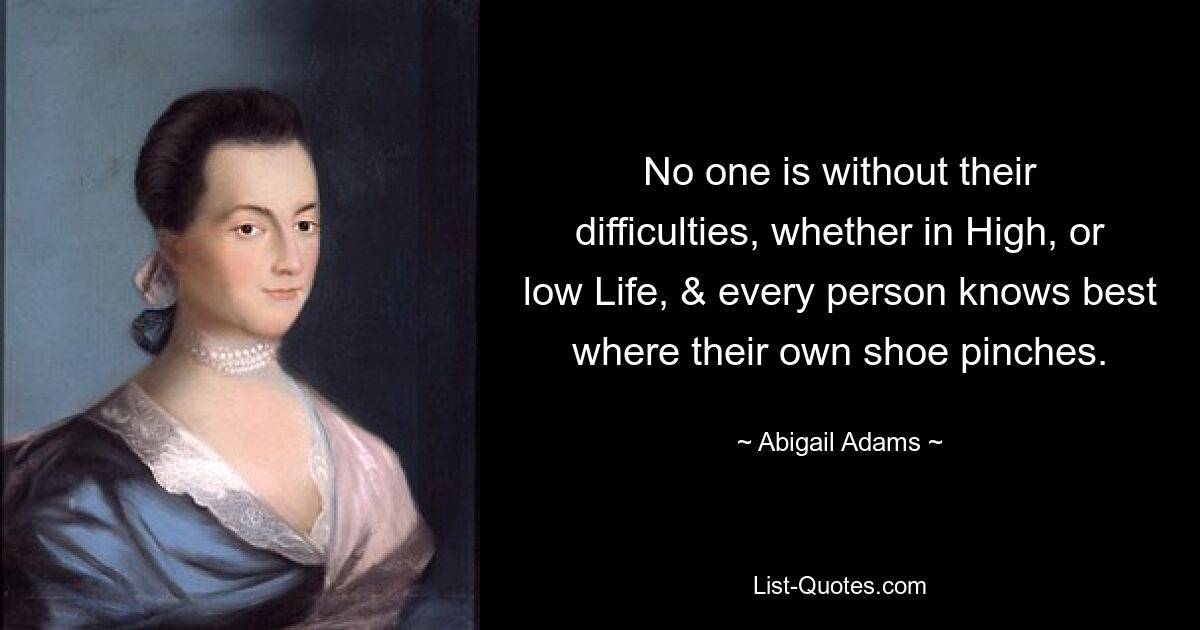 No one is without their difficulties, whether in High, or low Life, & every person knows best where their own shoe pinches. — © Abigail Adams