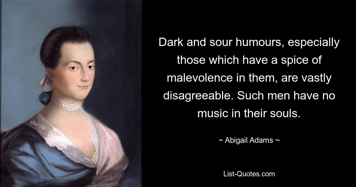 Dark and sour humours, especially those which have a spice of malevolence in them, are vastly disagreeable. Such men have no music in their souls. — © Abigail Adams