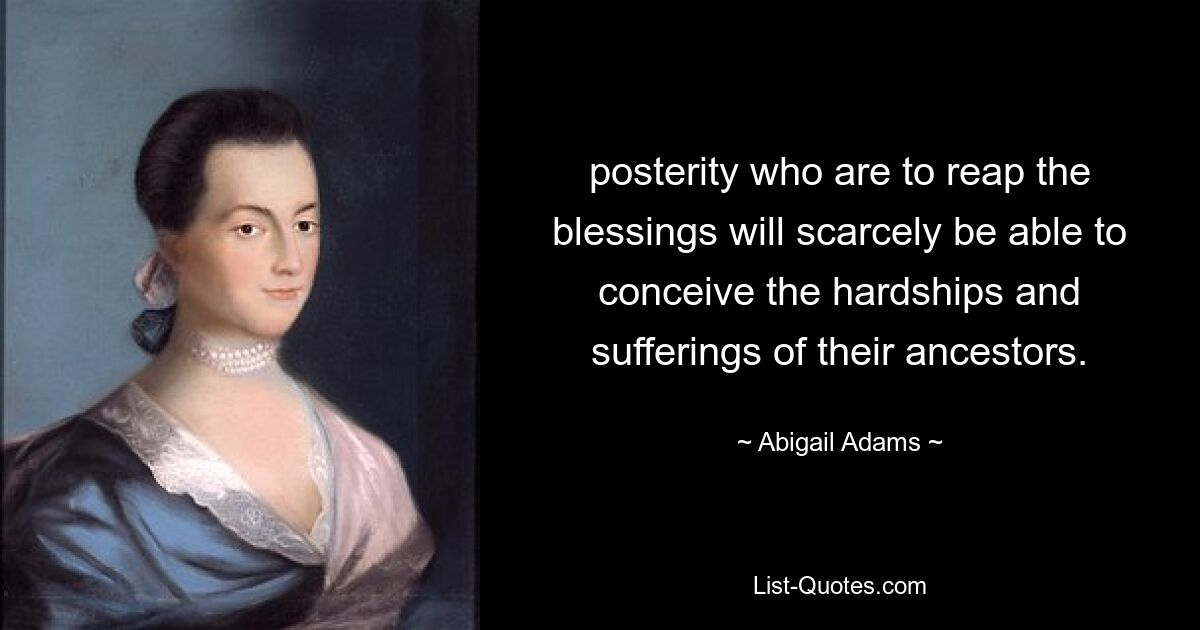 posterity who are to reap the blessings will scarcely be able to conceive the hardships and sufferings of their ancestors. — © Abigail Adams