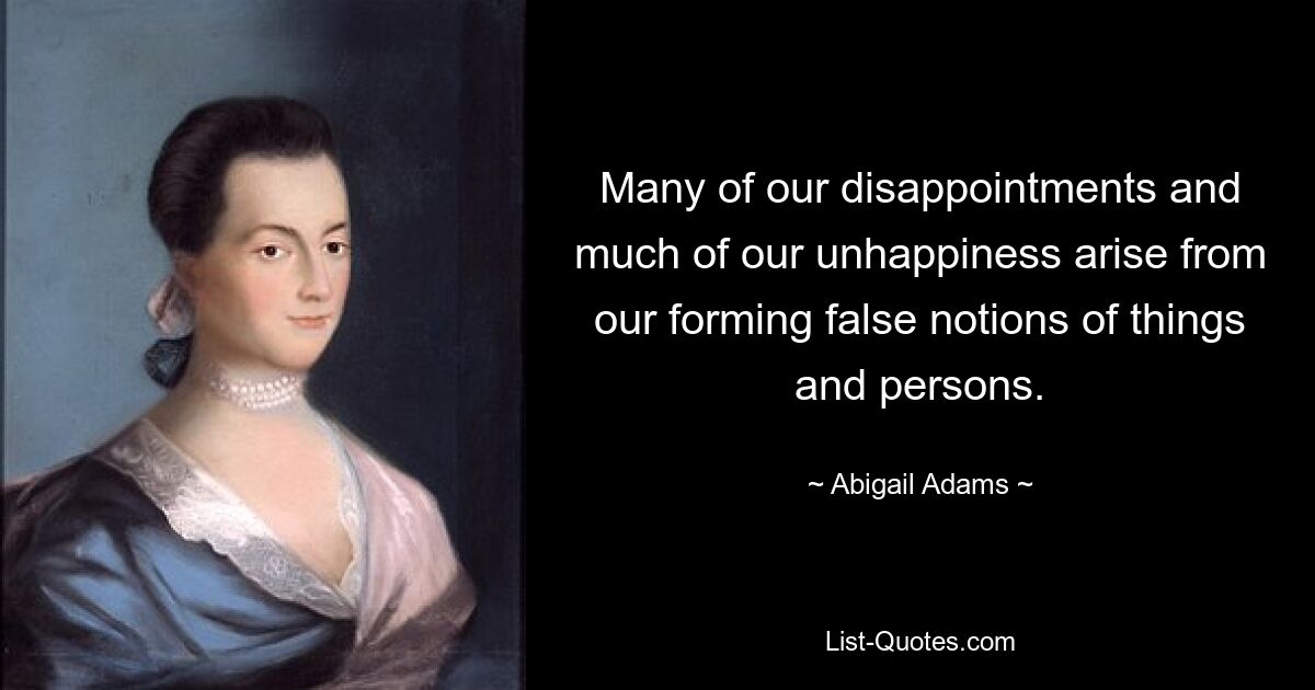 Many of our disappointments and much of our unhappiness arise from our forming false notions of things and persons. — © Abigail Adams