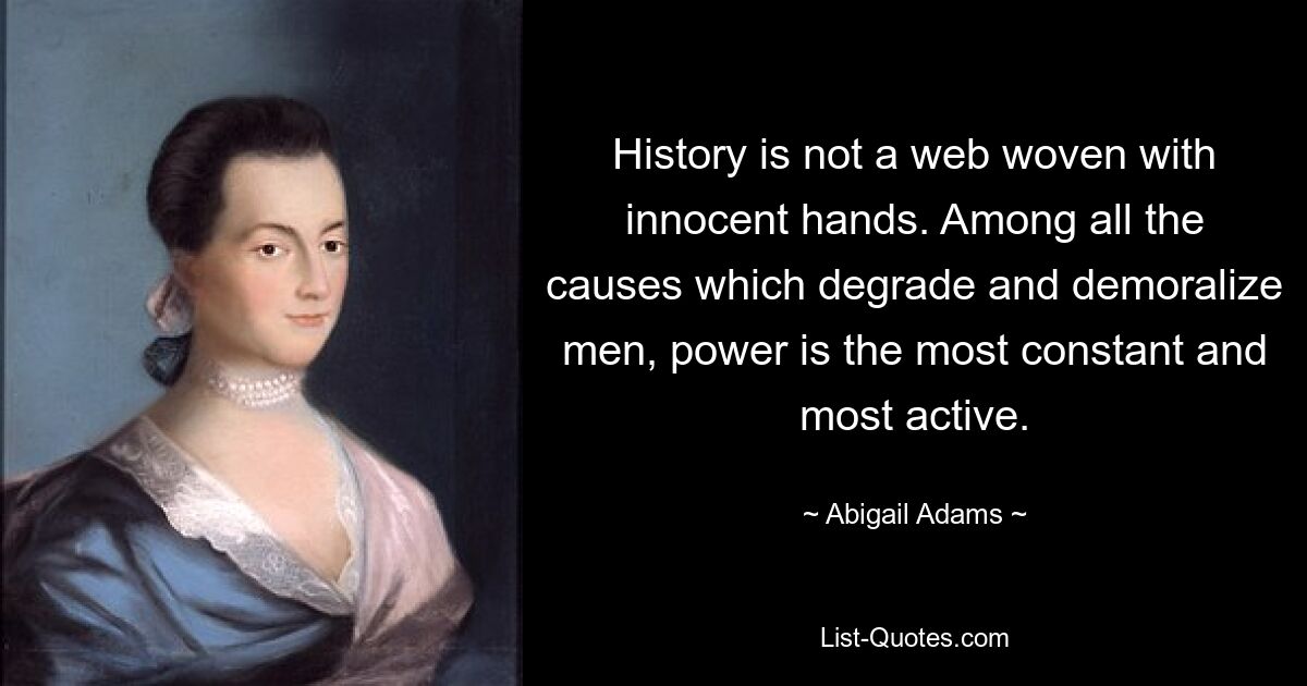 History is not a web woven with innocent hands. Among all the causes which degrade and demoralize men, power is the most constant and most active. — © Abigail Adams