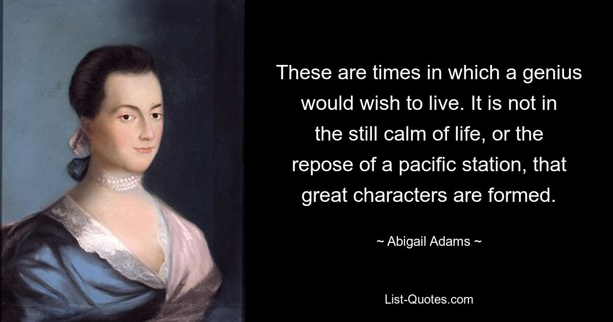 These are times in which a genius would wish to live. It is not in the still calm of life, or the repose of a pacific station, that great characters are formed. — © Abigail Adams